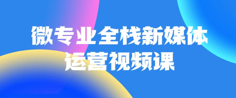 微专业全栈新媒体运营视频课 微专业全栈新媒体运营视频课